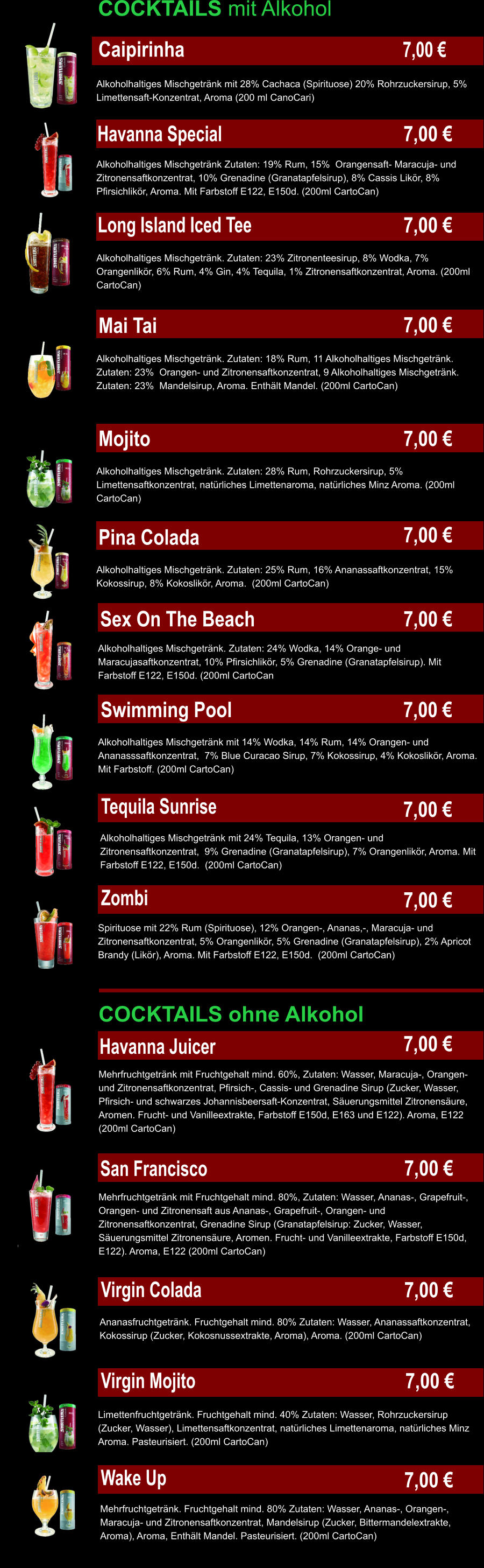 COCKTAILS mit Alkohol   Caipirinha Alkoholhaltiges Mischgetränk mit 28% Cachaca (Spirituose) 20% Rohrzuckersirup, 5% Limettensaft-Konzentrat, Aroma (200 ml CanoCari) Havanna Special	 Alkoholhaltiges Mischgetränk Zutaten: 19% Rum, 15%  Orangensaft- Maracuja- und Zitronensaftkonzentrat, 10% Grenadine (Granatapfelsirup), 8% Cassis Likör, 8% Pfirsichlikör, Aroma. Mit Farbstoff E122, E150d. (200ml CartoCan) Long Island Iced Tee Alkoholhaltiges Mischgetränk. Zutaten: 23% Zitronenteesirup, 8% Wodka, 7% Orangenlikör, 6% Rum, 4% Gin, 4% Tequila, 1% Zitronensaftkonzentrat, Aroma. (200ml CartoCan) Mai Tai	 Alkoholhaltiges Mischgetränk. Zutaten: 18% Rum, 11 Alkoholhaltiges Mischgetränk. Zutaten: 23%  Orangen- und Zitronensaftkonzentrat, 9 Alkoholhaltiges Mischgetränk. Zutaten: 23%  Mandelsirup, Aroma. Enthält Mandel. (200ml CartoCan) Alkoholhaltiges Mischgetränk. Zutaten: 28% Rum, Rohrzuckersirup, 5% Limettensaftkonzentrat, natürliches Limettenaroma, natürliches Minz Aroma. (200ml CartoCan) Alkoholhaltiges Mischgetränk. Zutaten: 25% Rum, 16% Ananassaftkonzentrat, 15% Kokossirup, 8% Kokoslikör, Aroma.  (200ml CartoCan) Alkoholhaltiges Mischgetränk. Zutaten: 24% Wodka, 14% Orange- und Maracujasaftkonzentrat, 10% Pfirsichlikör, 5% Grenadine (Granatapfelsirup). Mit Farbstoff E122, E150d. (200ml CartoCan Alkoholhaltiges Mischgetränk mit 14% Wodka, 14% Rum, 14% Orangen- und Ananasssaftkonzentrat,  7% Blue Curacao Sirup, 7% Kokossirup, 4% Kokoslikör, Aroma. Mit Farbstoff. (200ml CartoCan) Sex On The Beach Pina Colada	 Mojito Swimming Pool Tequila Sunrise Alkoholhaltiges Mischgetränk mit 24% Tequila, 13% Orangen- und Zitronensaftkonzentrat,  9% Grenadine (Granatapfelsirup), 7% Orangenlikör, Aroma. Mit Farbstoff E122, E150d.  (200ml CartoCan) Zombi Spirituose mit 22% Rum (Spirituose), 12% Orangen-, Ananas,-, Maracuja- und Zitronensaftkonzentrat, 5% Orangenlikör, 5% Grenadine (Granatapfelsirup), 2% Apricot Brandy (Likör), Aroma. Mit Farbstoff E122, E150d.  (200ml CartoCan) COCKTAILS ohne Alkohol Havanna Juicer Mehrfruchtgetränk mit Fruchtgehalt mind. 60%, Zutaten: Wasser, Maracuja-, Orangen- und Zitronensaftkonzentrat, Pfirsich-, Cassis- und Grenadine Sirup (Zucker, Wasser, Pfirsich- und schwarzes Johannisbeersaft-Konzentrat, Säuerungsmittel Zitronensäure, Aromen. Frucht- und Vanilleextrakte, Farbstoff E150d, E163 und E122). Aroma, E122 (200ml CartoCan) Mehrfruchtgetränk mit Fruchtgehalt mind. 80%, Zutaten: Wasser, Ananas-, Grapefruit-, Orangen- und Zitronensaft aus Ananas-, Grapefruit-, Orangen- und Zitronensaftkonzentrat, Grenadine Sirup (Granatapfelsirup: Zucker, Wasser, Säuerungsmittel Zitronensäure, Aromen. Frucht- und Vanilleextrakte, Farbstoff E150d, E122). Aroma, E122 (200ml CartoCan) San Francisco Ananasfruchtgetränk. Fruchtgehalt mind. 80% Zutaten: Wasser, Ananassaftkonzentrat, Kokossirup (Zucker, Kokosnussextrakte, Aroma), Aroma. (200ml CartoCan) Virgin Colada Virgin Mojito Wake Up Limettenfruchtgetränk. Fruchtgehalt mind. 40% Zutaten: Wasser, Rohrzuckersirup (Zucker, Wasser), Limettensaftkonzentrat, natürliches Limettenaroma, natürliches Minz Aroma. Pasteurisiert. (200ml CartoCan) Mehrfruchtgetränk. Fruchtgehalt mind. 80% Zutaten: Wasser, Ananas-, Orangen-, Maracuja- und Zitronensaftkonzentrat, Mandelsirup (Zucker, Bittermandelextrakte, Aroma), Aroma, Enthält Mandel. Pasteurisiert. (200ml CartoCan) 7,00 € 7,00 € 7,00 € 7,00 € 7,00 € 7,00 € 7,00 € 7,00 € 7,00 € 7,00 € 7,00 € 7,00 € 7,00 € 7,00 € 7,00 €