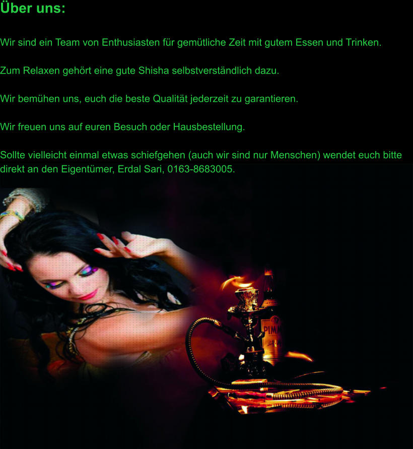 Über uns:  Wir sind ein Team von Enthusiasten für gemütliche Zeit mit gutem Essen und Trinken.  Zum Relaxen gehört eine gute Shisha selbstverständlich dazu.  Wir bemühen uns, euch die beste Qualität jederzeit zu garantieren.  Wir freuen uns auf euren Besuch oder Hausbestellung.  Sollte vielleicht einmal etwas schiefgehen (auch wir sind nur Menschen) wendet euch bitte direkt an den Eigentümer, Erdal Sari, 0163-8683005.